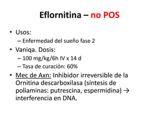 Eflornitina – no POSUsos:Enfermedad del sueño fase 2Vaniqa. Dosis: 100 mg/kg/6h IV x 14 dTasa de curación: 60%Mec de Axn: Inhibidor irreversible de la Ornitinadescarboxilasa (síntesis de poliaminas: putrescina, espermidina) -> interferencia en DNA.