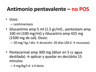 Antimonio pentavalente – no POSUsos: LeishmaniasisGlucantimeamp 5 ml (1.5 gr/ml) , pentostamamp 100 ml (100 mg/ml) y Glucantrixamp 425 mg (1500 mg de sal). Dosis:20 mg/ kg / día -> duración: 20 días (28 d -> mucosas)Pentacarinatamp 300 mg (diluir en 5 cc agua destilada) -> aplicar y quedar en decúbito 15 minutos 4 mg/kg/I.d  x 4 dosis