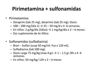 Pirimetamina + sulfonamidasPirimetamina:Daraprim (tab 25 mg), darprime (tab 25 mg). Dosis:100 – 200 mg/(día 1) -> 25 – 50 mg/d x 4 -6 semanas. En niños: 2 g/kg/día (2dias) -> 1 mg/kg/día x 2 – 6 meses. Dar suplemento de Ac fólicoSulfonamidas (sulfadiazina)Bron – Sulfan (susp 50 mg/ml. Fco x 120 ml), Sulfadiazina (tab 500 mg). Dosis carga 75 mg/kg (max 4 gr) -> 1 – 1.5 gr /6h x 4 -6 semanas. En niños: 50 mg/kg/ 12h x 2 – 6 meses