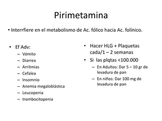 PirimetaminaInterrfiereen el metabolismo de Ac. fólico hacia Ac. folínico.Hacer HLG + Plaquetas cada/1 – 2 semanasSi  las plqtas <100.000En Adultos: Dar 5 – 10 gr de levadura de panEn niños: Dar 100 mg de levadura de panEfAdv:VómitoDiarreaArritmiasCefaleaInsomnioAnemia megaloblásticaLeucopeniatrombocitopenia