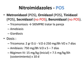 Nitroimidazoles - POSMetronidazol(POS), Ornidazol(POS), Tinidazol(POS), Secnidazol(no POS), Benznidazol(no POS).Tricomoniasis -> SIEMPRE tratar la parejaAmebiasis  GiardiasisDosis :Tricomona: 2 gr D.U - V.O ó 250 mg/8h VO x 7 díasAmibiasis: 750 mg/8h V.O x 5 – 7 díasRégimen IV: 15 mg/kg (Inicial) + 7.5 mg/kg/6h (sostenimiento) x 10 d