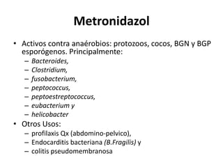 MetronidazolActivos contra anaérobios: protozoos, cocos, BGN y BGP esporógenos. Principalmente: Bacteroides, Clostridium, fusobacterium, peptococcus, peptoestreptococcus, eubacterium y helicobacterOtros Usos: profilaxis Qx (abdomino-pelvico), Endocarditis bacteriana (B.Fragilis) y colitis pseudomembranosa