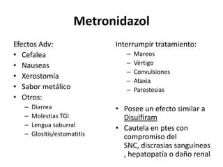 MetronidazolEfectos Adv:CefaleaNauseasXerostomíaSabor metálicoOtros: DiarreaMolestias TGILengua saburralGlositis/estomatitisInterrumpir tratamiento:MareosVértigoConvulsionesAtaxiaParestesiasPosee un efecto similar a DisulfiramCautela en ptes con compromiso del SNC, discrasias sanguíneas , hepatopatía o daño renal