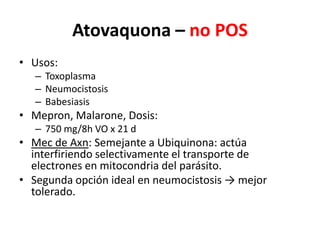Atovaquona – no POS Usos:ToxoplasmaNeumocistosisBabesiasisMepron, Malarone, Dosis: 750 mg/8h VO x 21 dMec de Axn: Semejante a Ubiquinona: actúa interfiriendo selectivamente el transporte de electrones en mitocondria del parásito.Segunda opción ideal en neumocistosis -> mejor tolerado.