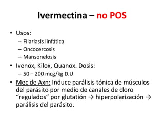 Ivermectina – no POSUsos:Filariasis linfáticaOncocercosisMansonelosisIvenox, Kilox, Quanox. Dosis:50 – 200 mcg/kg D.UMec de Axn: Induce parálisis tónica de músculos del parásito por medio de canales de cloro “regulados” por glutatión -> hiperpolarización -> parálisis del parásito.