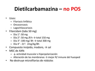 Dietilcarbamazina – no POSUsos:Filariasis linfáticaOncocercosisLagochilascariasisFilarcidam (tabs 50 mg) Dia 1°: 50 mgDía 2°: 50 mg /8 h -> total 150 mgDía 3°: 100 mg/ 8h -> total 300 mgDía 4° - 21°:  2mg/kg/8h Compuesto insípido, inodoro, -> salMEC de AXN:↓ actividad muscular x hiperpolarizaciónAlteración de las membranas -> mejor R/ inmune del huesped No destruye microfilarias de nódulos