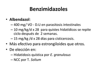 BenzimidazolesAlbendazol:400 mg/ VO - D.U en parasitosis intestinales10 mg/kg/d x 28  para quistes hidatídicos se repite ciclo después de  2 semanas.15 mg/kg /d x 28 días para cisticercosis.Más efectivo para estrongiloides que otros.De elección en:Hidatidosis quística por E. granulosusNCC por T. Solium