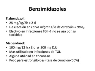 BenzimidazolesTiabendazol:25 mg/kg/8h x 2 dDe elección en Larva migrans (% de curación = 98%).Efectivo en infecciones TGI -> no se usa por su toxicidadMebendazol:100 mg/12 h x 3 d  ó  500 mg D.UMas utilizado en infecciones de TGI.Alguna utilidad en tricuriasisPoco para estrongiloides (tasa de curación<50%)