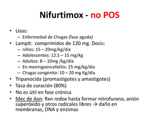Nifurtimox - no POSUsos:Enfermedad de Chagas (fase aguda)Lampit:  comprimidos de 120 mg. Dosis: niños: 15 – 20mg/kg/díaAdolescentes: 12.5 – 15 mg/kgAdultos: 8 – 10mg /kg/díaEn meningoencefalitis: 25 mg/kg/díaChagas congénito: 10 – 20 mg Kg/díaTripanocida (promastigotes y amastigotes)Tasa de curación (80%) No es útil en fase crónica Mec de Axn: Rxnredox hasta formar nitrofurano, anión superóxido y otros radicales libres -> daño en membranas, DNA y enzimas