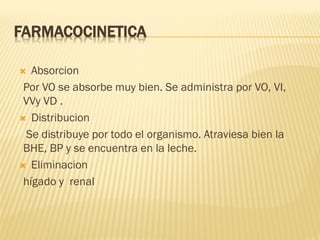 FARMACOCINETICA
Absorcion
Por VO se absorbe muy bien. Se administra por VO, VI,
VVy VD .
 Distribucion
Se distribuye por todo el organismo. Atraviesa bien la
BHE, BP y se encuentra en la leche.
 Eliminacion
hígado y renal


 