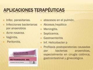 APLICACIONES TERAPÉUTICAS







Infec. parasitarias.
Infecciones bacterianas
por anaerobios
Acne rosacea.
Vaginitis.
Peritonitis.









abscesos en el pulmón.
Abcesos hepático
Meningitis.
Septicemia.
Gastroenteritis
Inf. Helicobacter p
Profilaxis postoperatorias causadas
por
bacterias
anaerobias,
especialmente en cirugía colónica,
gastrointestinal y ginecológica.

 