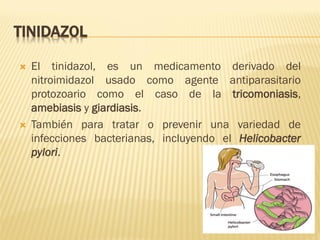 TINIDAZOL




El tinidazol, es un medicamento derivado del
nitroimidazol usado como agente antiparasitario
protozoario como el caso de la tricomoniasis,
amebiasis y giardiasis.
También para tratar o prevenir una variedad de
infecciones bacterianas, incluyendo el Helicobacter
pylori.

 