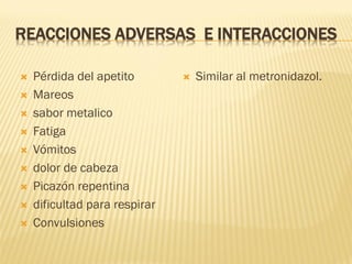 REACCIONES ADVERSAS E INTERACCIONES











Pérdida del apetito
Mareos
sabor metalico
Fatiga
Vómitos
dolor de cabeza
Picazón repentina
dificultad para respirar
Convulsiones



Similar al metronidazol.

 
