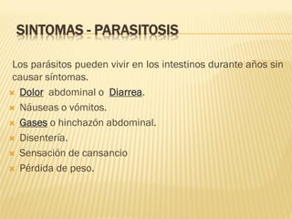 SINTOMAS - PARASITOSIS
Los parásitos pueden vivir en los intestinos durante años sin
causar síntomas.
 Dolor abdominal o Diarrea.
 Náuseas o vómitos.
 Gases o hinchazón abdominal.
 Disentería.
 Sensación de cansancio
 Pérdida de peso.

 