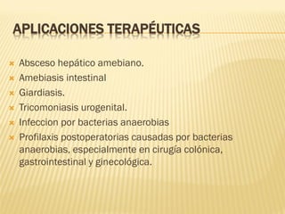 APLICACIONES TERAPÉUTICAS







Absceso hepático amebiano.
Amebiasis intestinal
Giardiasis.
Tricomoniasis urogenital.
Infeccion por bacterias anaerobias
Profilaxis postoperatorias causadas por bacterias
anaerobias, especialmente en cirugía colónica,
gastrointestinal y ginecológica.

 