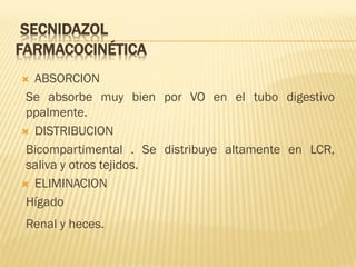 SECNIDAZOL
FARMACOCINÉTICA
ABSORCION
Se absorbe muy bien por VO en el tubo digestivo
ppalmente.
 DISTRIBUCION
Bicompartimental . Se distribuye altamente en LCR,
saliva y otros tejidos.
 ELIMINACION
Hígado


Renal y heces.

 