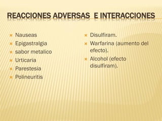 REACCIONES ADVERSAS E INTERACCIONES







Nauseas
Epigastralgia
sabor metalico
Urticaria
Parestesia
Polineuritis






Disulfiram.
Warfarina (aumento del
efecto).
Alcohol (efecto
disulfiram).

 