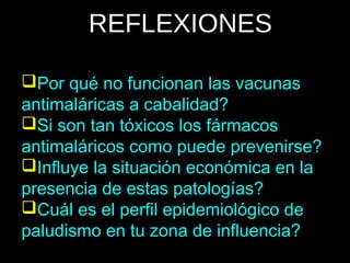 REFLEXIONES
Por qué no funcionan las vacunas
antimaláricas a cabalidad?
Si son tan tóxicos los fármacos
antimaláricos como puede prevenirse?
Influye la situación económica en la
presencia de estas patologías?
Cuál es el perfil epidemiológico de
paludismo en tu zona de influencia?
 