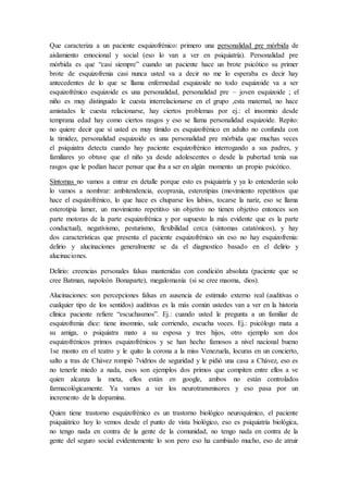 Que caracteriza a un paciente esquizofrénico: primero una personalidad pre mórbida de
aislamiento emocional y social (eso lo van a ver en psiquiatría). Personalidad pre
mórbida es que “casi siempre” cuando un paciente hace un brote psicótico su primer
brote de esquizofrenia casi nunca usted va a decir no me lo esperaba es decir hay
antecedentes de lo que se llama enfermedad esquizoide no todo esquizoide va a ser
esquizofrénico esquizoide es una personalidad, personalidad pre – joven esquizoide ; el
niño es muy distinguido le cuesta interrelacionarse en el grupo ,esta maternal, no hace
amistades le cuesta relacionarse, hay ciertos problemas por ej.: el insomnio desde
temprana edad hay como ciertos rasgos y eso se llama personalidad esquizoide. Repito:
no quiere decir que si usted es muy tímido es esquizofrénico en adulto no confunda con
la timidez, personalidad esquizoide es una personalidad pre mórbida que muchas veces
el psiquiatra detecta cuando hay paciente esquizofrénico interrogando a sus padres, y
familiares yo obtuve que el niño ya desde adolescentes o desde la pubertad tenía sus
rasgos que le podían hacer pensar que iba a ser en algún momento un propio psicótico.
Síntomas no vamos a entrar en detalle porque esto es psiquiatría y ya lo entenderán solo
lo vamos a nombrar: ambitendencia, ecopraxia, esterotipias (movimiento repetitivos que
hace el esquizofrénico, lo que hace es chuparse los labios, tocarse la nariz, eso se llama
esterotipia lamer, un movimiento repetitivo sin objetivo no tienen objetivo entonces son
parte motoras de la parte esquizofrénica y por supuesto la más evidente que es la parte
conductual), negativismo, pesturismo, flexibilidad cerca (síntomas catatónicos), y hay
dos características que presenta el paciente esquizofrénico sin eso no hay esquizofrenia:
delirio y alucinaciones generalmente se da el diagnostico basado en el delirio y
alucinaciones.
Delirio: creencias personales falsas mantenidas con condición absoluta (paciente que se
cree Batman, napoleón Bonaparte), megalomanía (si se cree maoma, dios).
Alucinaciones: son percepciones falsas en ausencia de estimulo externo real (auditivas o
cualquier tipo de los sentidos) auditivas es la más común ustedes van a ver en la historia
clínica paciente refiere “escuchasmos”. Ej.: cuando usted le pregunta a un familiar de
esquizofrenia dice: tiene insomnio, sale corriendo, escucha voces. Ej.: psicólogo mata a
su amiga, o psiquiatra mato a su esposa y tres hijos, otro ejemplo son dos
esquizofrénicos primos esquizofrénicos y se han hecho famosos a nivel nacional bueno
1se monto en el teatro y le quito la corona a la miss Venezuela, locuras en un concierto,
salto a tras de Chávez rompió 7vidrios de seguridad y le pidió una casa a Chávez, eso es
no tenerle miedo a nada, esos son ejemplos dos primos que compiten entre ellos a ve
quien alcanza la meta, ellos están en google, ambos no están controlados
farmacológicamente. Ya vamos a ver los neurotransmisores y eso pasa por un
incremento de la dopamina.
Quien tiene trastorno esquizofrénico es un trastorno biológico neuroquímico, el paciente
psiquiátrico hoy lo vemos desde el punto de vista biológico, eso es psiquiatría biológica,
no tengo nada en contra de la gente de la comunidad, no tengo nada en contra de la
gente del seguro social evidentemente lo son pero eso ha cambiado mucho, eso de atruir
 