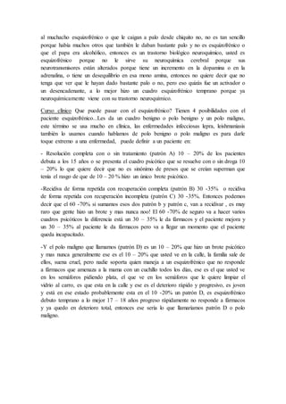 al muchacho esquizofrénico o que le caigan a palo desde chiquito no, no es tan sencillo
porque había muchos otros que también le daban bastante palo y no es esquizofrénico o
que el papa era alcohólico, entonces es un trastorno biológico neuroquímico, usted es
esquizofrénico porque no le sirve su neuroquímica cerebral porque sus
neurotransmisores están alterados porque tiene un incremento en la dopamina o en la
adrenalina, o tiene un desequilibrio en esa mono amina, entonces no quiere decir que no
tenga que ver que le hayan dado bastante palo o no, pero eso quizás fue un activador o
un desencadenante, a lo mejor hizo un cuadro esquizofrénico temprano porque ya
neuroquímicamente viene con su trastorno neuroquímico.
Curso clínico Que puede pasar con el esquizofrénico? Tienen 4 posibilidades con el
paciente esquizofrénico...Les da un cuadro benigno o polo benigno y un polo maligno,
este término se usa mucho en clínica, las enfermedades infecciosas lepra, leishmaniasis
también lo usamos cuando hablamos de polo benigno o polo maligno es para darle
toque extremo a una enfermedad, puede definir a un paciente en:
- Resolución completa con o sin tratamiento (patrón A) 10 – 20% de los pacientes
debuta a los 15 años o se presenta el cuadro psicótico que se resuelve con o sin droga 10
– 20% lo que quiere decir que no es sinónimo de presos que se creían superman que
tenía el rasgo de que de 10 – 20 % hizo un único brote psicótico.
-Recidiva de forma repetida con recuperación completa (patrón B) 30 -35% o recidiva
de forma repetida con recuperación incompleta (patrón C) 30 -35%. Entonces podemos
decir que el 60 -70% si sumamos esos dos patrón b y patrón c, van a recidivar , es muy
raro que gente hizo un brote y mas nunca noo! El 60 -70% de seguro va a hacer varios
cuadros psicóticos la diferencia está un 30 – 35% le da fármacos y el paciente mejora y
un 30 – 35% al paciente le da fármacos pero va a llegar un momento que el paciente
queda incapacitado.
-Y el polo maligno que llamamos (patrón D) es un 10 – 20% que hizo un brote psicótico
y mas nunca generalmente ese es el 10 – 20% que usted ve en la calle, la familia sale de
ellos, suena cruel, pero nadie soporta quien maneja a un esquizofrénico que no responde
a fármacos que amenaza a la mama con un cuchillo todos los días, ese es el que usted ve
en los semáforos pidiendo plata, el que ve en los semáforos que le quiere limpiar el
vidrio al carro, es que esta en la calle y ese es el deterioro rápido y progresivo, es joven
y está en ese estado probablemente esta en el 10 -20% un patrón D, es esquizofrénico
debuto temprano a lo mejor 17 – 18 años progreso rápidamente no responde a fármacos
y ya quedo en deterioro total, entonces ese sería lo que llamaríamos patrón D o polo
maligno.
 