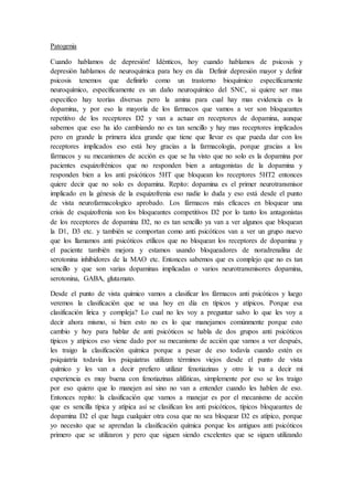 Patogenia
Cuando hablamos de depresión! Idénticos, hoy cuando hablamos de psicosis y
depresión hablamos de neuroquímica para hoy en día Definir depresión mayor y definir
psicosis tenemos que definirlo como un trastorno bioquímico específicamente
neuroquímico, específicamente es un daño neuroquímico del SNC, si quiere ser mas
especifico hay teorías diversas pero la amina para cual hay mas evidencia es la
dopamina, y por eso la mayoría de los fármacos que vamos a ver son bloqueantes
repetitivo de los receptores D2 y van a actuar en receptores de dopamina, aunque
sabemos que eso ha ido cambiando no es tan sencillo y hay mas receptores implicados
pero en grande la primera idea grande que tiene que llevar es que pueda dar con los
receptores implicados eso está hoy gracias a la farmacología, porque gracias a los
fármacos y su mecanismos de acción es que se ha visto que no solo es la dopamina por
pacientes esquizofrénicos que no responden bien a antagonistas de la dopamina y
responden bien a los anti psicóticos 5HT que bloquean los receptores 5HT2 entonces
quiere decir que no solo es dopamina. Repito: dopamina es el primer neurotransmisor
implicado en la génesis de la esquizofrenia eso nadie lo duda y eso está desde el punto
de vista neurofarmacologico aprobado. Los fármacos más eficaces en bloquear una
crisis de esquizofrenia son los bloqueantes competitivos D2 por lo tanto los antagonistas
de los receptores de dopamina D2, no es tan sencillo ya van a ver algunos que bloquean
la D1, D3 etc. y también se comportan como anti psicóticos van a ver un grupo nuevo
que los llamamos anti psicóticos etílicos que no bloquean los receptores de dopamina y
el paciente también mejora y estamos usando bloqueadores de noradrenalina de
serotonina inhibidores de la MAO etc. Entonces sabemos que es complejo que no es tan
sencillo y que son varias dopaminas implicadas o varios neurotransmisores dopamina,
serotonina, GABA, glutamato.
Desde el punto de vista químico vamos a clasificar los fármacos anti psicóticos y luego
veremos la clasificación que se usa hoy en día en típicos y atípicos. Porque esa
clasificación lirica y compleja? Lo cual no les voy a preguntar salvo lo que les voy a
decir ahora mismo, si bien esto no es lo que manejamos comúnmente porque esto
cambio y hoy para hablar de anti psicóticos se habla de dos grupos anti psicóticos
típicos y atípicos eso viene dado por su mecanismo de acción que vamos a ver después,
les traigo la clasificación química porque a pesar de eso todavía cuando estén es
psiquiatría todavía los psiquiatras utilizan términos viejos desde el punto de vista
químico y les van a decir prefiero utilizar fenotiazinas y otro le va a decir mi
experiencia es muy buena con fenotiazinas alifáticas, simplemente por eso se los traigo
por eso quiero que lo manejen así sino no van a entender cuando les hablen de eso.
Entonces repito: la clasificación que vamos a manejar es por el mecanismo de acción
que es sencilla típica y atípica así se clasifican los anti psicóticos, típicos bloqueantes de
dopamina D2 el que haga cualquier otra cosa que no sea bloquear D2 es atípico, porque
yo necesito que se aprendan la clasificación química porque los antiguos anti psicóticos
primero que se utilizaron y pero que siguen siendo excelentes que se siguen utilizando
 