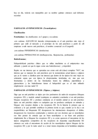 hoy en día, todavía son manejables por su nombre químico entonces cual debemos
recordar:
FARMACOS ANTIPSICOTICOS (Neurolépticos)
Clasificación:
Fenotiazinas: las clasificamos en 3 grupos y su cadena:
.con cadenas ALIFATICAS laterales (clorpromazina es el anti psicótico más viejo el
primero que salió al mercado y el prototipo de los anti psicóticos a partir de allí
empiezan a salir nuevos anti psicóticos, el nombre comercial es el Largartil)
.con cadenas PIPERIDINICAS (tioriclazina)
.con cadenas PIPERACINICAS (triofluopenzina, fluopenazina, perfenazina)
Butirofenonas:
Haloperidol(anti psicótico clínico que se utiliza muchísimo es el antipsicotico mas
utilizado y puede ser que lo oigan como una butirofenonas) y doperidol.
Repito: no me interesa que se aprendan eso como está ahí (clase) completo “NO”, me
interesa que se manejen los anti psicóticos por la nomenclatura actual típicos y atípicos
que ya lo vamos a clasificar pero me interesa que dentro de los típicos los más viejos no
solamente sepan que son típicos la clorpromazina, tioriclazina, etc. sino que son
fenotiazinas y dentro de las fenotiazinas tienen las alifalicas, piperidinicas y
piperacinicas y las butirofenonas tienen el haloperidol que es el más utilizado
simplemente eso mas nada! 
FARMACOS ANTIPSICOTICOS (Típicos y Atípicos)
Digo que un anti psicótico es típico por dos parámetros de unión de receptores (bloquea
receptores D2) y modelo animal (catalepsia en animales) conclusión: si un anti psicótico
bloquea receptores D2 y produce catalepsia en el modelo animal es un anti psicótico
típico un anti psicótico atípico es cualquiera que no produzca catalepsia en animales y
bloquee otro receptor distinto a los receptores D2. En la historia lo primero que se
evidencio y lo que permitió establecer la primera teoría es que; cuando yo le doy a un
esquizofrénico un bloqueante D2 desaparecen las alucinaciones desaparece el delirio,
desaparecen los trastornos conductuales y motores por eso decimos que es neuroléptico
eso hizo pensar de entrada que un buen neuroléptico o un buen anti psicótico
simplemente iba a bloquear los receptores D2 y es como aparecen el mecanismo de los
típicos antagonistas competitivo de los receptores de dopamina específicamente D2
entonces ese sería el mecanismo de acción de los neurolépticos típicos bloqueo de los
receptores D2 y por lo tanto usted va a tener menos dopamina en la hendidura sináptica
 