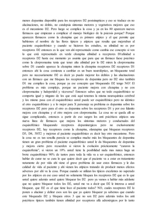 menos dopamina disponible para los receptores D2 postsinapticos y eso se traduce en no
alucinaciones, no delirio, no catalepsia síntomas motores y vegetativos mejores que eso
es el mecanismo D2. Pero luego se complica la cosa y ya en los 80 aparecen nuevos
fármacos que empiezan a complicar el manejo biológico de la psicosis porque? Porque
aparecen fármacos como la clozapina que es primero atípico y el que permite que
hablemos el nombre de las flores típicos y atípicos que resulta que mejoraban al
paciente esquizofrénico y cuando se hicieron los estudios, su afinidad no es por
receptores D2 entonces es lo que ven ahí representado como cambia ese concepto si ven
lo que está representado en verde clozapina afinidad a receptores D1afinidad a
receptores D2 hasta ese momento yo asumía que para que un fármaco fuese psicótico
como la clorpromazina tenía que tener alta afinidad por lo D2 miren la clorpromazina
sobre D1 cuando aparece la clozapina miren la clozapina receptores D2 receptores D1
entonces ahí la cosa comienza a cambiar es un buen neuroléptico, un bloqueante total
pero no necesariamente D2 es decir yo puedo mejorar los delirios y las alucinaciones
con un fármaco que me bloquea los receptores de dopamina pero no D2 sino también
D1 me complico la cosa, porque ya ese concepto que bloqueando D2 tengo NO! El
problema es más complejo, porque un paciente mejora con clozapina y no con
clorpromazina y haloperidol y viceversa? Entonces sabes que no todo esquizofrénico se
comporta igual y ninguno de los que está aquí tenemos la misma neuroquímica cerebral
y los mismo pasa con el esquizofrénico usted puede ser esquizofrénico pero no idéntico
al otro esquizofrénico y a lo mejor para X personaje su problema es dopamina sobre los
receptores D2 pero para el otro es dopamina sobre los receptores D1 y por eso fulanito
mejora con clozapina y el otro mejora con clorpromazina. La cosa no se queda allí se
sigue complicando, entonces a partir de eso surgen los anti psicóticos atípicos una
nueva línea de fármacos que mejora los síntomas motores y conductuales del
esquizofrénico bloqueando receptores dopaminergicos pero no exclusivamente
receptores D2, hay receptores como la clozapina, olanzapina que bloquean receptores
D3, D4, 5HT2 y mejoran al paciente esquizofrénico es decir hay otro mecanismo. Pero
la cosa no es tan sencilla parecía se complica mucho más los bloqueantes de dopamina
tienen un gran problema el paciente esquizofrénico usted le da bloqueantes de dopamina
y mejora cierto pero recuerden si vieron la evolución prácticamente “curaron la
esquizofrenia”, si vieron un 10% usted tiene la posibilidad nada mas nunca haga un
brote esquizofrénico 90% de tantos para toda la vida va a ser esquizofrénico, entonces
hablar de curar no se cura lo que quiere decir que el paciente va a estar en tratamiento
netamente de por vida ahí viene el grave problema de usar estos fármacos y le das
calidad de vida al paciente y ahí vienen los atípicos tratando de producir menos efectos
adversos por ahí va la cosa. Porque cuando se utilizan los típicos excelentes no superado
por los atípicos en ese caso usted no solamente bloquea los receptores D2 que es lo que
usted quiere además usted quiere bloquear los D2 pero ya vamos a hablar más adelante
que no quiero bloquear todos los D2, usted me va a decir que D2 le interesa a usted
bloquear, que D2 es el que tiene loco al paciente todos? NO, cuales receptores D2 lo
ponen a alucinar y delirar esos son los que yo quiero bloquear ya sabemos que cuando
este bloqueado D2 y bloquea otros 3 que no son D2 pero además todos los anti
psicóticos típicos también tienen afinidad por receptores alfa adrenérgicos por lo tanto
 