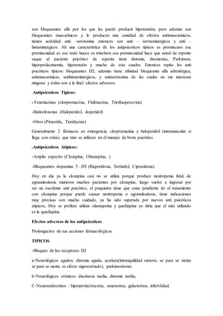 son bloqueantes alfa por los que les puede producir hipotensión, pero además son
bloqueantes muscarinicos y le producen una cantidad de efectos antimuscarinicos,
tienen actividad anti –serotonina entonces son anti – serotoninergicos y anti –
histaminergicos. Ah una característica de los antipsicoticos típicos es promiscuos esa
promiscuidad es eso todo hueco es trinchera esa promiscuidad hace que usted de repente
saque al paciente psicótico de repente tiene distonia, discinesias, Parkinson,
hiperprolactinemia, hipotensión y mucho de este cuadro. Entonces repito los anti
psicóticos típicos: bloqueantes D2, además tiene afinidad bloqueante alfa adrenérgica,
antimuscarinicas, antihistaminergicos, y antiserotonina de las cuales no me interesan
ninguna y todas son a la final efectos adversos.
.Antipsicoticos Típicos:
- Fenotiazinas (clorpromazina, Flufenazina, Triofluoperazina)
-Butirofenonas (Haloperidol, doperidol)
-Otros (Pimozida, Tioridazina)
Generalmente 2 fármacos en emergencia, clorpromazina y haloperidol (intramuscular si
llega con crisis), que más se utilizan en el manejo de brote psicótico.
.Antipsicoticos Atípicos:
-Amplio espectro (Clozapina, Olanzepina, )
-Bloqueantes dopamina 5 –HT (Risperidona, Sertindol, Ciprasidona)
Hoy en día ya la clozapina casi no se utiliza porque produce neutropenia fatal, de
agranulositosis murieron muchos pacientes por clozapina, luego vuelve a ingresar por
ser un excelente anti psicótico, el psiquiatra tiene que estar pendiente de el tratamiento
con clozapina porque puede causar neutropenia o agranulositosis, tiene indicaciones
muy precisas con mucho cuidado, ya ha sido superada por nuevos anti psicóticos
atípicos, Hoy se prefiere utilizar olanzapeina y quediapina yo diría que el más utilizado
es la quediapina.
Efectos adversos de los antipsicoticos
Prolongación de sus acciones farmacológicas
TIPICOS
-Bloqueo de los receptores D2
a-Neurológicos agudos: distonia aguda, acatisea(intranquilidad motora, se para se sienta
se para se sienta es efecto nigroestriado), parkinsonismo.
b-Neurológicos crónicos: discinesia tardía, distonia tardía,
C-Neuroendocrinos : hiperprolactinemia, amenorrea, galactorrea, infertilidad.
 