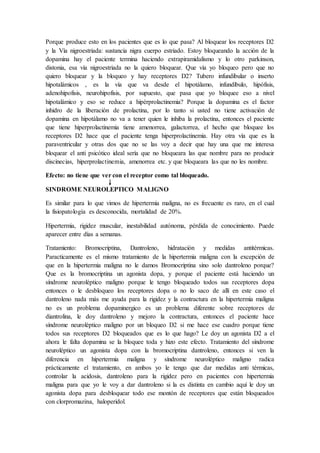 Porque produce esto en los pacientes que es lo que pasa? Al bloquear los receptores D2
y la Vía nigroestriada: sustancia nigra cuerpo estriado. Estoy bloqueando la acción de la
dopamina hay el paciente termina haciendo extrapiramidalismo y lo otro parkinson,
distonia, esa vía nigroestriada no la quiero bloquear. Que vía yo bloqueo pero que no
quiero bloquear y la bloqueo y hay receptores D2? Tubero infundibular o inserto
hipotalámicos , es la vía que va desde el hipotálamo, infundíbulo, hipófisis,
adenohipofisis, neurohipofisis, por supuesto, que pasa que yo bloquee eso a nivel
hipotalámico y eso se reduce a hipèrprolactinemia? Porque la dopamina es el factor
inhidro de la liberación de prolactina, por lo tanto si usted no tiene activación de
dopamina en hipotálamo no va a tener quien le inhiba la prolactina, entonces el paciente
que tiene hiperprolactinemia tiene amenorrea, galactorrea, el hecho que bloquee los
receptores D2 hace que el paciente tenga hiperprolactinemia. Hay otra vía que es la
paraventricular y otras dos que no se las voy a decir que hay una que me interesa
bloquear el anti psicótico ideal sería que no bloqueara las que nombre para no producir
discinecias, hiperprolactinemia, amenorrea etc. y que bloqueara las que no les nombre.
Efecto: no tiene que ver con el receptor como tal bloqueado.
SINDROME NEUROLEPTICO MALIGNO
Es similar para lo que vimos de hipertermia maligna, no es frecuente es raro, en el cual
la fisiopatología es desconocida, mortalidad de 20%.
Hipertermia, rigidez muscular, inestabilidad autónoma, pérdida de conocimiento. Puede
aparecer entre días a semanas.
Tratamiento: Bromocriptina, Dantroleno, hidratación y medidas antitérmicas.
Paracticamente es el mismo tratamiento de la hipertermia maligna con la excepción de
que en la hipertermia maligna no le damos Bromocriptina sino solo dantroleno porque?
Que es la bromocriptina un agonista dopa, y porque el paciente está haciendo un
síndrome neuroléptico maligno porque le tengo bloqueado todos sus receptores dopa
entonces o le desbloqueo los receptores dopa o no lo saco de allí en este caso el
dantroleno nada más me ayuda para la rigidez y la contractura en la hipertermia maligna
no es un problema dopaminergico es un problema diferente sobre receptores de
diantrolina, le doy dantroleno y mejoro la contractura, entonces el paciente hace
síndrome neuroléptico maligno por un bloqueo D2 si me hace ese cuadro porque tiene
todos sus receptores D2 bloqueados que es lo que hago? Le doy un agonista D2 a el
ahora le falta dopamina se la bloquee toda y hizo este efecto. Tratamiento del síndrome
neuroléptico un agonista dopa con la bromocriptina dantroleno, entonces si ven la
diferencia en hipertermia maligna y síndrome neuroléptico maligno radica
prácticamente el tratamiento, en ambos yo le tengo que dar medidas anti térmicas,
controlar la acidosis, dantroleno para la rigidez pero en pacientes con hipertermia
maligna para que yo le voy a dar dantroleno si la es distinta en cambio aquí le doy un
agonista dopa para desbloquear todo ese montón de receptores que están bloqueados
con clorpromazina, haloperidol.
 