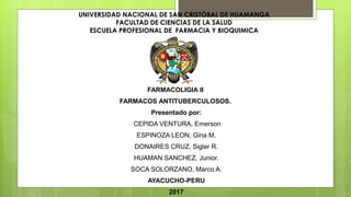 UNIVERSIDAD NACIONAL DE SAN CRISTÓBAL DE HUAMANGA
FACULTAD DE CIENCIAS DE LA SALUD
ESCUELA PROFESIONAL DE FARMACIA Y BIOQUIMICA
FARMACOLIGIA II
FARMACOS ANTITUBERCULOSOS.
Presentado por:
CEPIDA VENTURA, Emerson
ESPINOZA LEON, Gina M.
DONAIRES CRUZ, Sigler R.
HUAMAN SANCHEZ, Junior.
SOCA SOLORZANO, Marco A.
AYACUCHO-PERU
2017
 