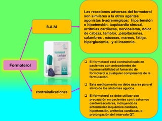 Formoterol
R.A.M
contraindicaciones
Las reacciones adversas del formoterol
son similares a la otros agentes
agonistas b-adrenérgicos: hipertensión
o hipotensión, taquicardia sinusal,
arritmias cardíacas, nerviosismo, dolor
de cabeza, temblor, ,palpitaciones,
calambres , náuseas, mareos, fatiga,
hiperglucemia, y el insomnio.
 El formoterol está contraindicado en
pacientes con antecedentes de
hipersensibilidad al fumarato de
formoterol o cualquier componente de la
formulación.
 Este medicamento no debe usarse para el
alivio de los síntomas agudos.
 El formoterol se debe utilizar con
precaución en pacientes con trastornos
cardiovasculares, incluyendo la
enfermedad isquémica cardiaca,
hipertensión, arritmias cardíacas, o
prolongación del intervalo QT.
 