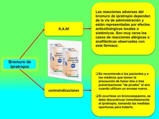Bromuro de
Ipratropio
R.A.M
contraindicaciones
Las reacciones adversas del
bromuro de ipratropio dependen
de la vía de administración y
están representadas por efectos
anticolinérgicos locales o
sistémicos. Son muy raros los
casos de reacciones alérgicas o
anafilácticas observadas con
este fármaco.
Se recomienda a los pacientes y a
los médicos que tomen la
precaución de hacer dos o tres
pulverizaciones "de prueba" al aire
cuando utilicen un envase nuevo.
Si ocurriese un broncoespasmo, se
debe discontinuar inmediatamente
el ipratropio, tomando las medidas
oportunas para tratarlo.
 
