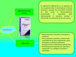 Mecanismos de
acción
Indicación
El salbutamol (albuterol) es un agonista de
los receptores beta 2 adrenergicos. Produce
relajación músculo liso bronquial aliviando
de este modo el broncoespasmo,
aumentando la capacidad vital,
disminuyendo el volumen residual y
reduciendo la resistencia de las vías aéreas.
Broncoespasmo asociado a bronquitis y
enfisema.
Otros procesos asociados a obstrucción
reversible de las vías respiratorias como
bronquitis y enfisema pulmonar,
bronquiectasia e infecciones pulmonares.
Broncoespasmo inducido por ejercicio o
exposición a un alérgeno conocido e
inevitable.
Salbutamol
 