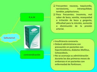  Frecuentes: nauseas, taquicardia,
nerviosismo, intranquilidad,
temblor, palpitaciones.
 Poco frecuentes: Insomnio, mal
sabor de boca, vomito, resequedad
o irritación de boca y garganta,
dificultad para la micción, aumento
o disminución de la presión
arterial.
Insuficiencia coronaria.
Deberá administrarse con
precaución en pacientes con
hipertiroidismo, diabetes Mellitus,
Cetoacidosis.
No se aconseja su administración
durante los dos primeros meses de
embarazo ni en pacientes con
enfermedad de Parkinson.
.
Salbutamol
R.A.M
contraindicación
 