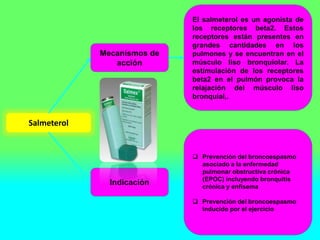 Salmeterol
Mecanismos de
acción
Indicación
El salmeterol es un agonista de
los receptores beta2. Estos
receptores están presentes en
grandes cantidades en los
pulmones y se encuentran en el
músculo liso bronquiolar. La
estimulación de los receptores
beta2 en el pulmón provoca la
relajación del músculo liso
bronquial,.
 Prevención del broncoespasmo
asociado a la enfermedad
pulmonar obstructiva crónica
(EPOC) incluyendo bronquitis
crónica y enfisema
 Prevención del broncoespasmo
inducido por el ejercicio
 
