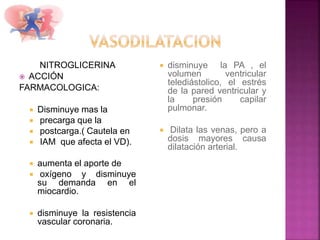 NITROGLICERINA
 ACCIÓN
FARMACOLOGICA:
 Disminuye mas la
 precarga que la
 postcarga.( Cautela en
 IAM que afecta el VD).
 aumenta el aporte de
 oxígeno y disminuye
su demanda en el
miocardio.
 disminuye la resistencia
vascular coronaria.
 disminuye la PA , el
volumen ventricular
telediástolico, el estrés
de la pared ventricular y
la presión capilar
pulmonar.
 Dilata las venas, pero a
dosis mayores causa
dilatación arterial.
 