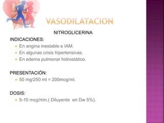 NITROGLICERINA
INDICACIONES:
 En angina inestable e IAM.
 En algunas crisis hipertensivas.
 En edema pulmonar hidrostático.
PRESENTACIÓN:
 50 mg/250 ml = 200mcg/ml.
DOSIS:
 5-10 mcg/min.( Diluyente en Dw 5%).
 