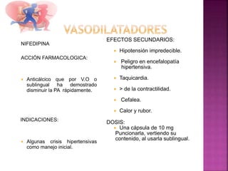 NIFEDIPINA
ACCIÓN FARMACOLOGICA:
 Anticálcico que por V.O o
sublingual ha demostrado
disminuir la PA rápidamente.
INDICACIONES:
 Algunas crisis hipertensivas
como manejo inicial.
EFECTOS SECUNDARIOS:
 Hipotensión impredecible.
 Peligro en encefalopatía
hipertensiva.
 Taquicardia.
 > de la contractilidad.
 Cefalea.
 Calor y rubor.
DOSIS:
 Una cápsula de 10 mg
Puncionarla, vertiendo su
contenido, al usarla sublingual.
 