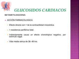 BETAMETILDIGOXINA:
 ACCIÓN FARMACOLOGICA
 Efecto directo con > de la contractilidad miocárdica.
 > resistencia periférica total.
 Indirectamente causa un efecto cronotrópico negativo, por
estímulo vagal.
 Vida media sèrica de 36- 48 hrs.
 