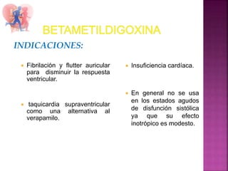 INDICACIONES:
 Fibrilación y flutter auricular
para disminuir la respuesta
ventricular.
 taquicardia supraventricular
como una alternativa al
verapamilo.
 Insuficiencia cardíaca.
 En general no se usa
en los estados agudos
de disfunción sistólica
ya que su efecto
inotrópico es modesto.
 