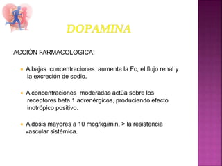 ACCIÓN FARMACOLOGICA:
 A bajas concentraciones aumenta la Fc, el flujo renal y
la excreción de sodio.
 A concentraciones moderadas actùa sobre los
receptores beta 1 adrenérgicos, produciendo efecto
inotrópico positivo.
 A dosis mayores a 10 mcg/kg/min, > la resistencia
vascular sistémica.
 