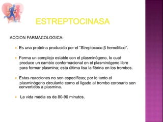 ACCION FARMACOLOGICA:
 Es una proteína producida por el “Streptococo β hemolítico”.
 Forma un complejo estable con el plasminógeno, lo cual
produce un cambio conformacional en el plasminógeno libre
para formar plasmina; esta última lisa la fibrina en los trombos.
 Estas reacciones no son específicas; por lo tanto el
plasminógeno circulante como el ligado al trombo coronario son
convertidos a plasmina.
 La vida media es de 80-90 minutos.
 