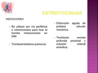 INDICACIONES
 Se utilizan por vía periférica
o intracoronaria para lisar el
trombo intracoronario en
IAM.
 Tromboembolismo pulmonar.
 Disfunción aguda de
prótesis valvular
mecánica.
 Trombosis venosa
profunda proximal y
oclusión arterial
embólica.
 