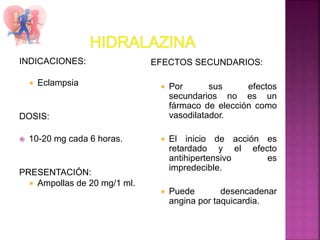 INDICACIONES:
 Eclampsia
DOSIS:
 10-20 mg cada 6 horas.
PRESENTACIÓN:
 Ampollas de 20 mg/1 ml.
EFECTOS SECUNDARIOS:
 Por sus efectos
secundarios no es un
fármaco de elección como
vasodilatador.
 El inicio de acción es
retardado y el efecto
antihipertensivo es
impredecible.
 Puede desencadenar
angina por taquicardia.
 