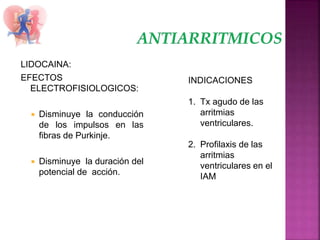 LIDOCAINA:
EFECTOS
ELECTROFISIOLOGICOS:
 Disminuye la conducción
de los impulsos en las
fibras de Purkinje.
 Disminuye la duración del
potencial de acción.
INDICACIONES
1. Tx agudo de las
arritmias
ventriculares.
2. Profilaxis de las
arritmias
ventriculares en el
IAM
 