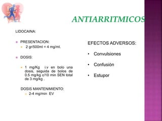 LIDOCAINA:
 PRESENTACION:
 2 gr/500ml = 4 mg/ml.
 DOSIS:
 1 mg/Kg i.v en bolo una
dosis, seguida de bolos de
0.5 mg/kg c/10 min SEN total
de 3 mg/kg .
DOSIS MANTENIMIENTO:
 2-4 mg/min EV
EFECTOS ADVERSOS:
• Convulsiones
• Confusiòn
• Estupor
 
