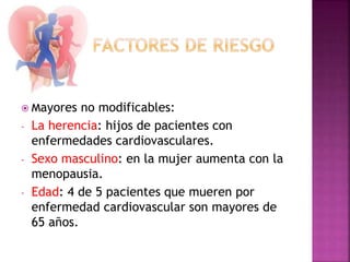  Mayores no modificables:
- La herencia: hijos de pacientes con
enfermedades cardiovasculares.
- Sexo masculino: en la mujer aumenta con la
menopausia.
- Edad: 4 de 5 pacientes que mueren por
enfermedad cardiovascular son mayores de
65 años.
 