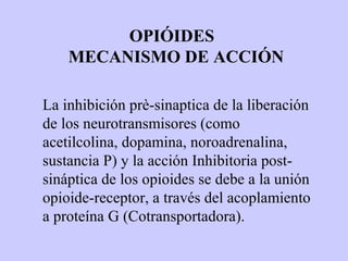 OPIÓIDES
    MECANISMO DE ACCIÓN

La inhibición prè-sinaptica de la liberación
de los neurotransmisores (como
acetilcolina, dopamina, noroadrenalina,
sustancia P) y la acción Inhibitoria post-
sináptica de los opioides se debe a la unión
opioide-receptor, a través del acoplamiento
a proteína G (Cotransportadora).
 