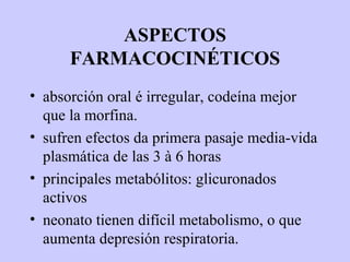 ASPECTOS
      FARMACOCINÉTICOS
• absorción oral é irregular, codeína mejor
  que la morfina.
• sufren efectos da primera pasaje media-vida
  plasmática de las 3 à 6 horas
• principales metabólitos: glicuronados
  activos
• neonato tienen difícil metabolismo, o que
  aumenta depresión respiratoria.
 