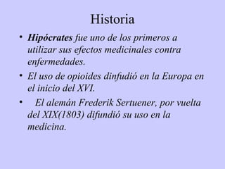 Historia
• Hipócrates fue uno de los primeros a
  utilizar sus efectos medicinales contra
  enfermedades.
• El uso de opioides dinfudió en la Europa en
  el inicio del XVI.
• El alemán Frederik Sertuener, por vuelta
  del XIX(1803) difundió su uso en la
  medicina.
 